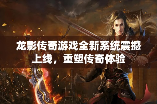 龙影传奇游戏全新系统震撼上线，重塑传奇体验